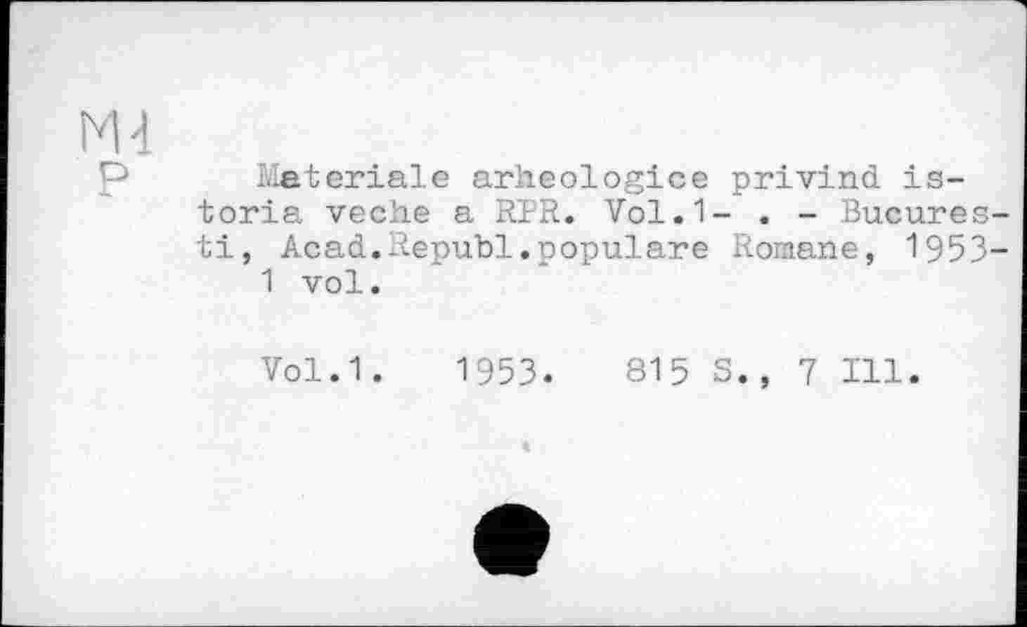 ﻿М4
Materiale arheologice privind is-toria veche a RPR. Vol.1- . - Bucures-ti, Acad.Republ.populäre Romane, 1953-1 vol.
Vol.1. 1953.	815 S., 7 Ill.